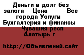 Деньги в долг без залога  › Цена ­ 100 - Все города Услуги » Бухгалтерия и финансы   . Чувашия респ.,Алатырь г.